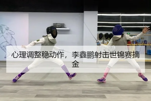 心理调整稳动作，李鑫鹏射击世锦赛摘金